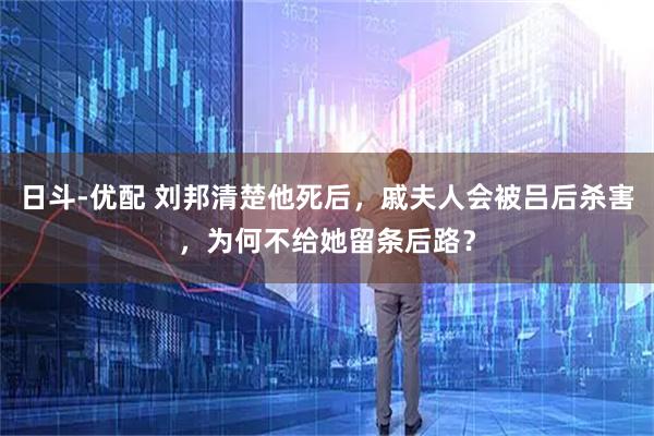 日斗-优配 刘邦清楚他死后，戚夫人会被吕后杀害，为何不给她留条后路？