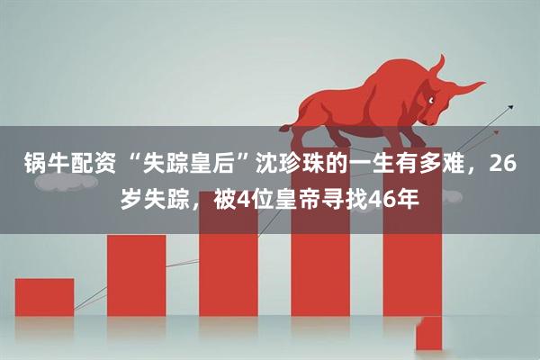 锅牛配资 “失踪皇后”沈珍珠的一生有多难，26岁失踪，被4位皇帝寻找46年