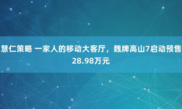 慧仁策略 一家人的移动大客厅，魏牌高山7启动预售28.98万元