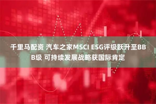 千里马配资 汽车之家MSCI ESG评级跃升至BBB级 可持续发展战略获国际肯定