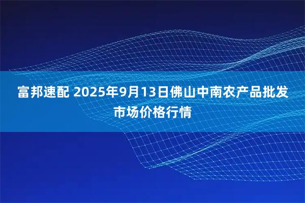 富邦速配 2025年9月13日佛山中南农产品批发市场价格行情