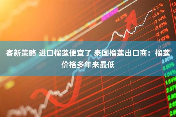 客新策略 进口榴莲便宜了 泰国榴莲出口商：榴莲价格多年来最低