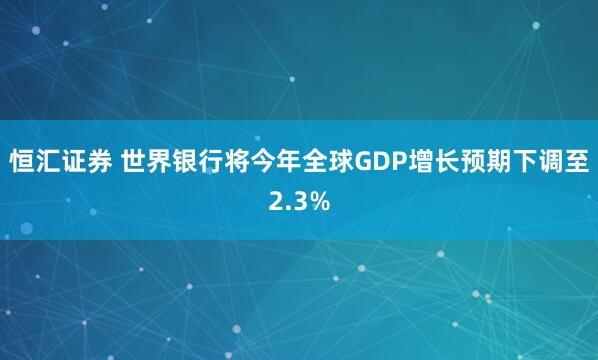 恒汇证券 世界银行将今年全球GDP增长预期下调至2.3%