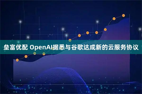 垒富优配 OpenAI据悉与谷歌达成新的云服务协议