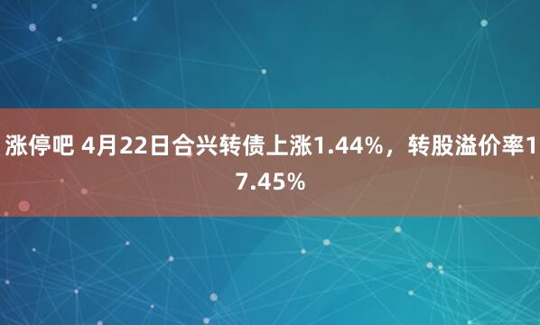 涨停吧 4月22日合兴转债上涨1.44%，转股溢价率17.45%