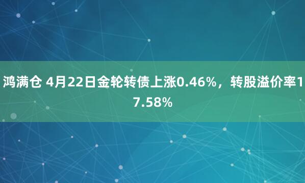 鸿满仓 4月22日金轮转债上涨0.46%，转股溢价率17.58%
