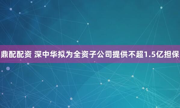 鼎配配资 深中华拟为全资子公司提供不超1.5亿担保