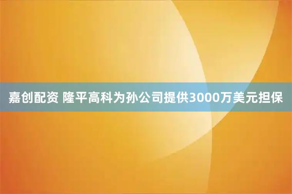 嘉创配资 隆平高科为孙公司提供3000万美元担保