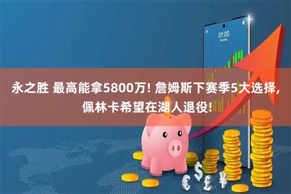 永之胜 最高能拿5800万! 詹姆斯下赛季5大选择, 佩林卡希望在湖人退役!