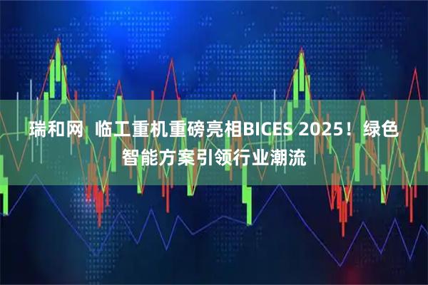 瑞和网  临工重机重磅亮相BICES 2025！绿色智能方案引领行业潮流