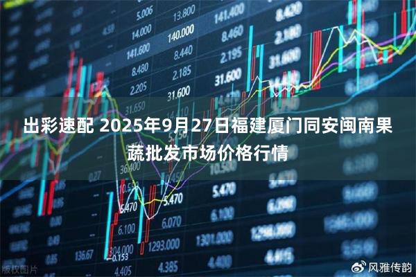 出彩速配 2025年9月27日福建厦门同安闽南果蔬批发市场价格行情