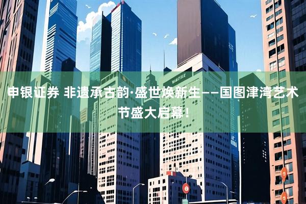 申银证券 非遗承古韵·盛世焕新生——国图津湾艺术节盛大启幕！