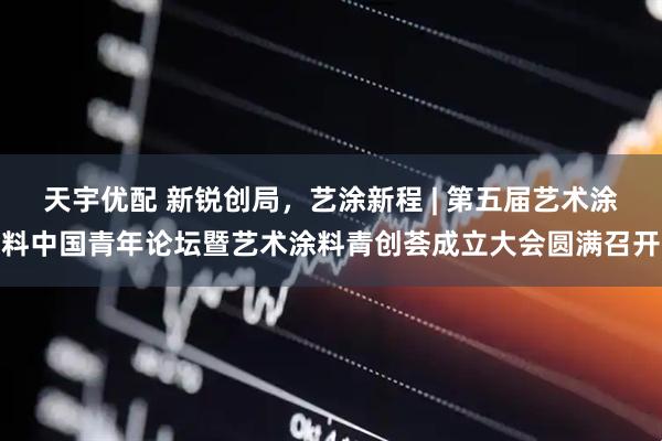 天宇优配 新锐创局，艺涂新程 | 第五届艺术涂料中国青年论坛暨艺术涂料青创荟成立大会圆满召开