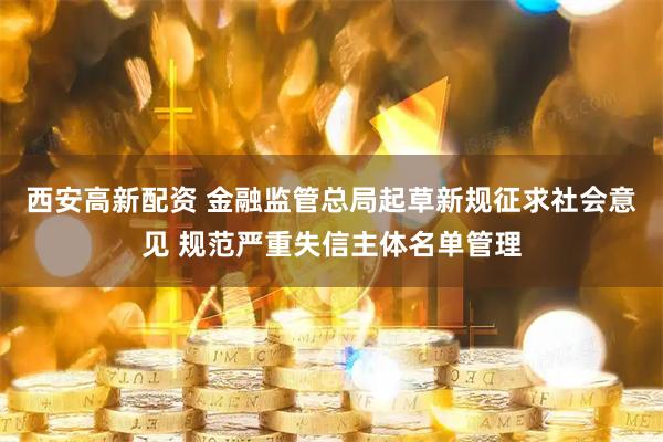 西安高新配资 金融监管总局起草新规征求社会意见 规范严重失信主体名单管理