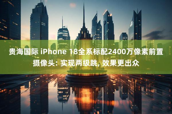 贵海国际 iPhone 18全系标配2400万像素前置摄像头: 实现两级跳, 效果更出众