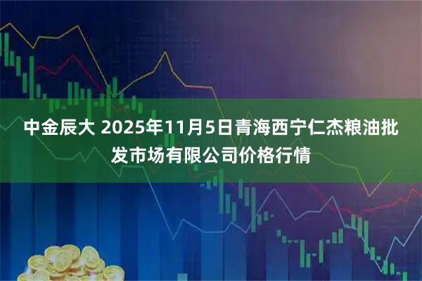 中金辰大 2025年11月5日青海西宁仁杰粮油批发市场有限公司价格行情