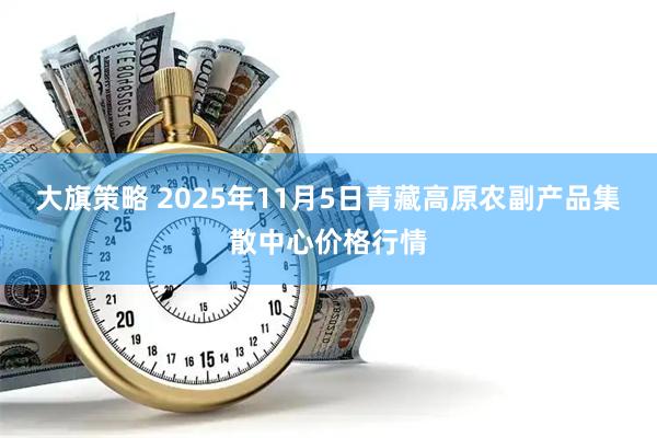 大旗策略 2025年11月5日青藏高原农副产品集散中心价格行情