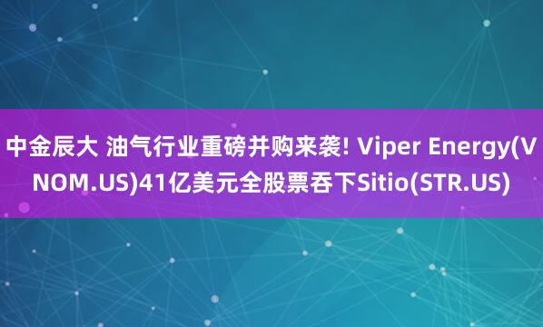 中金辰大 油气行业重磅并购来袭! Viper Energy(VNOM.US)41亿美元全股票吞下Sitio(STR.US)