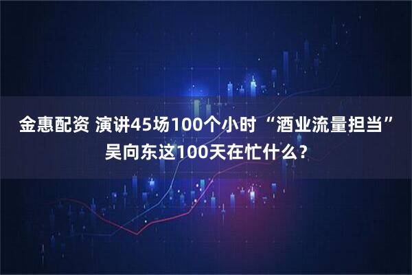 金惠配资 演讲45场100个小时 “酒业流量担当”吴向东这100天在忙什么？