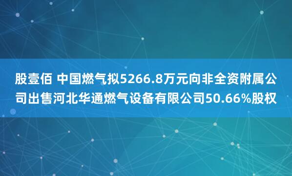 股壹佰 中国燃气拟5266.8万元向非全资附属公司出售河北华通燃气设备有限公司50.66%股权