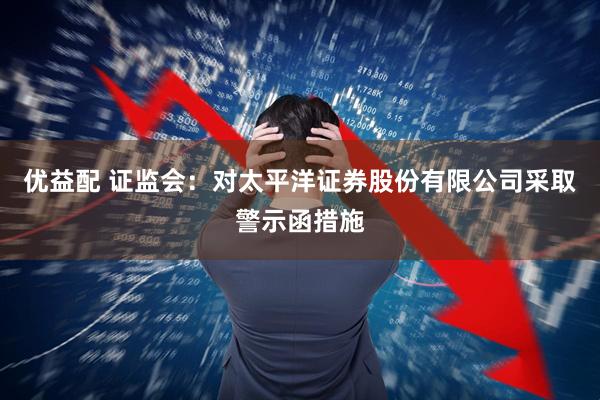 优益配 证监会：对太平洋证券股份有限公司采取警示函措施