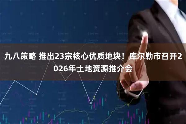 九八策略 推出23宗核心优质地块！库尔勒市召开2026年土地资源推介会