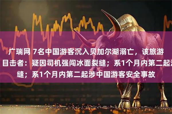 广瑞网 7名中国游客沉入贝加尔湖溺亡，该旅游团涉嫌未正式注册，目击者：疑因司机强闯冰面裂缝；系1个月内第二起涉中国游客安全事故