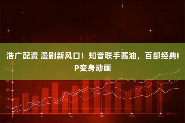 浩广配资 漫剧新风口！知音联手酱油，百部经典IP变身动画