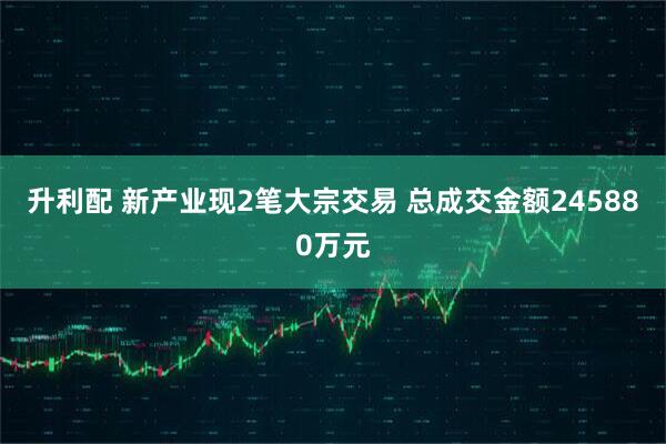 升利配 新产业现2笔大宗交易 总成交金额245880万元