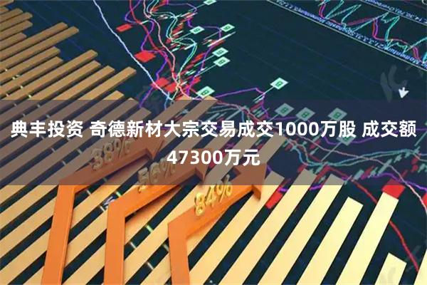 典丰投资 奇德新材大宗交易成交1000万股 成交额47300万元