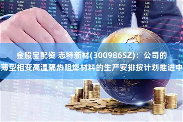金股宝配资 志特新材(300986SZ)：公司的薄型相变高温隔热阻燃材料的生产安排按计划推进中