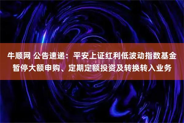 牛顺网 公告速递：平安上证红利低波动指数基金暂停大额申购、定期定额投资及转换转入业务