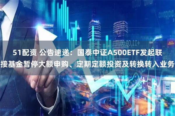 51配资 公告速递：国泰中证A500ETF发起联接基金暂停大额申购、定期定额投资及转换转入业务
