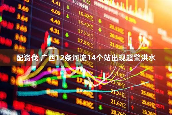 配资伐 广西12条河流14个站出现超警洪水