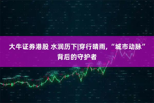 大牛证券港股 水润历下|穿行晴雨, “城市动脉”背后的守护者