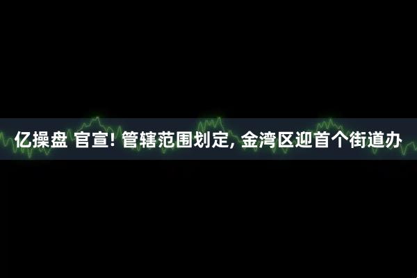 亿操盘 官宣! 管辖范围划定, 金湾区迎首个街道办